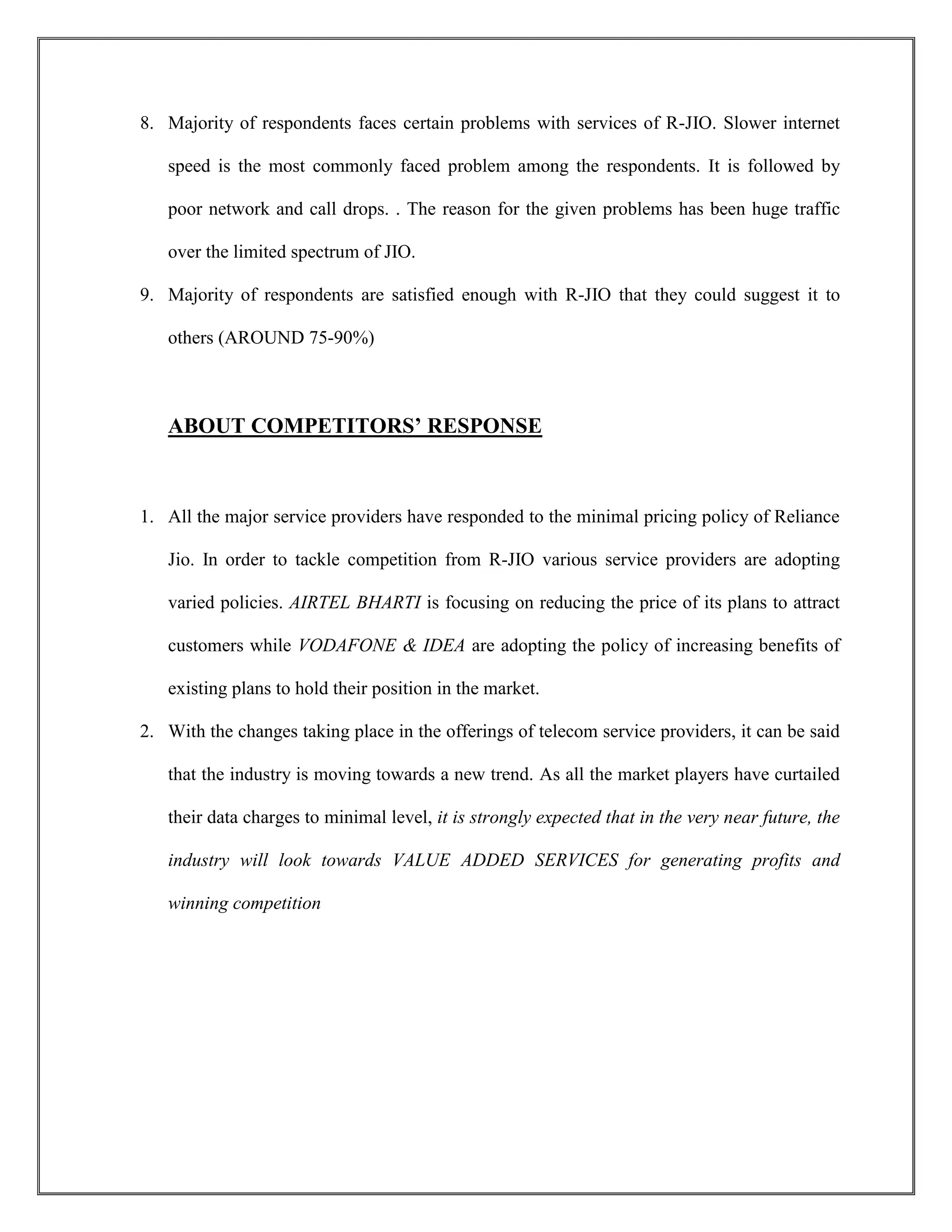 8. Majority of respondents faces certain problems with services of R-JIO. Slower internet
speed is the most commonly faced problem among the respondents. It is followed by
poor network and call drops. . The reason for the given problems has been huge traffic
over the limited spectrum of JIO.
9. Majority of respondents are satisfied enough with R-JIO that they could suggest it to
others (AROUND 75-90%)
ABOUT COMPETITORS’ RESPONSE
1. All the major service providers have responded to the minimal pricing policy of Reliance
Jio. In order to tackle competition from R-JIO various service providers are adopting
varied policies. AIRTEL BHARTI is focusing on reducing the price of its plans to attract
customers while VODAFONE & IDEA are adopting the policy of increasing benefits of
existing plans to hold their position in the market.
2. With the changes taking place in the offerings of telecom service providers, it can be said
that the industry is moving towards a new trend. As all the market players have curtailed
their data charges to minimal level, it is strongly expected that in the very near future, the
industry will look towards VALUE ADDED SERVICES for generating profits and
winning competition
 
