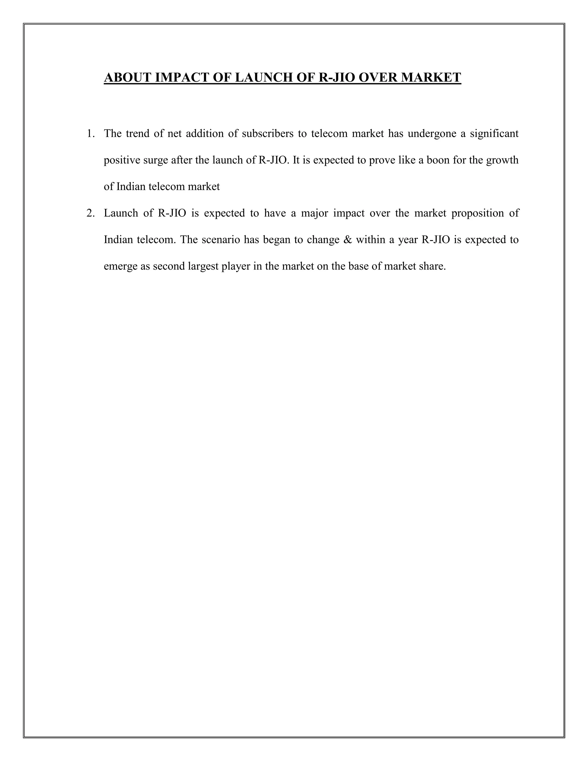 ABOUT IMPACT OF LAUNCH OF R-JIO OVER MARKET
1. The trend of net addition of subscribers to telecom market has undergone a significant
positive surge after the launch of R-JIO. It is expected to prove like a boon for the growth
of Indian telecom market
2. Launch of R-JIO is expected to have a major impact over the market proposition of
Indian telecom. The scenario has began to change & within a year R-JIO is expected to
emerge as second largest player in the market on the base of market share.
 