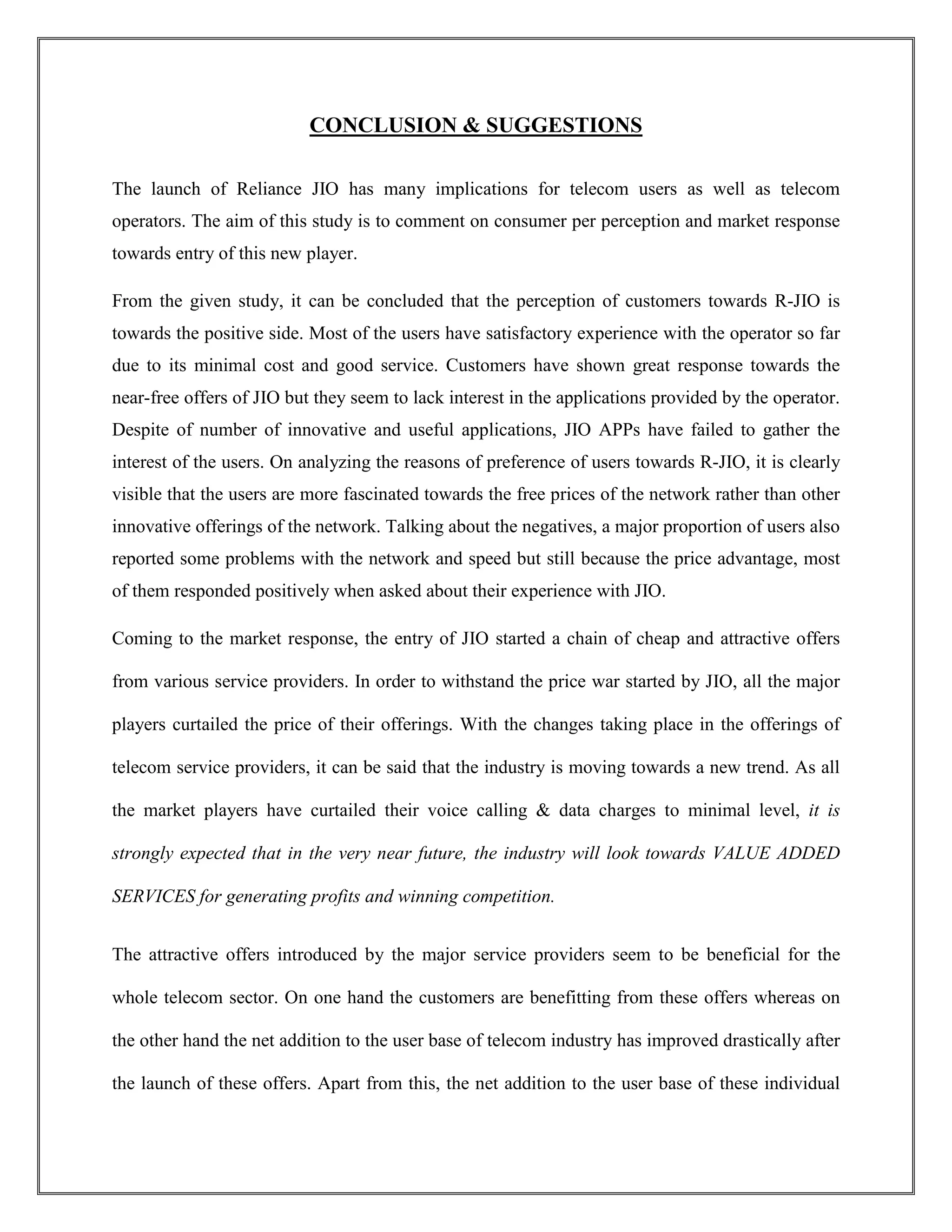 CONCLUSION & SUGGESTIONS
The launch of Reliance JIO has many implications for telecom users as well as telecom
operators. The aim of this study is to comment on consumer per perception and market response
towards entry of this new player.
From the given study, it can be concluded that the perception of customers towards R-JIO is
towards the positive side. Most of the users have satisfactory experience with the operator so far
due to its minimal cost and good service. Customers have shown great response towards the
near-free offers of JIO but they seem to lack interest in the applications provided by the operator.
Despite of number of innovative and useful applications, JIO APPs have failed to gather the
interest of the users. On analyzing the reasons of preference of users towards R-JIO, it is clearly
visible that the users are more fascinated towards the free prices of the network rather than other
innovative offerings of the network. Talking about the negatives, a major proportion of users also
reported some problems with the network and speed but still because the price advantage, most
of them responded positively when asked about their experience with JIO.
Coming to the market response, the entry of JIO started a chain of cheap and attractive offers
from various service providers. In order to withstand the price war started by JIO, all the major
players curtailed the price of their offerings. With the changes taking place in the offerings of
telecom service providers, it can be said that the industry is moving towards a new trend. As all
the market players have curtailed their voice calling & data charges to minimal level, it is
strongly expected that in the very near future, the industry will look towards VALUE ADDED
SERVICES for generating profits and winning competition.
The attractive offers introduced by the major service providers seem to be beneficial for the
whole telecom sector. On one hand the customers are benefitting from these offers whereas on
the other hand the net addition to the user base of telecom industry has improved drastically after
the launch of these offers. Apart from this, the net addition to the user base of these individual
 
