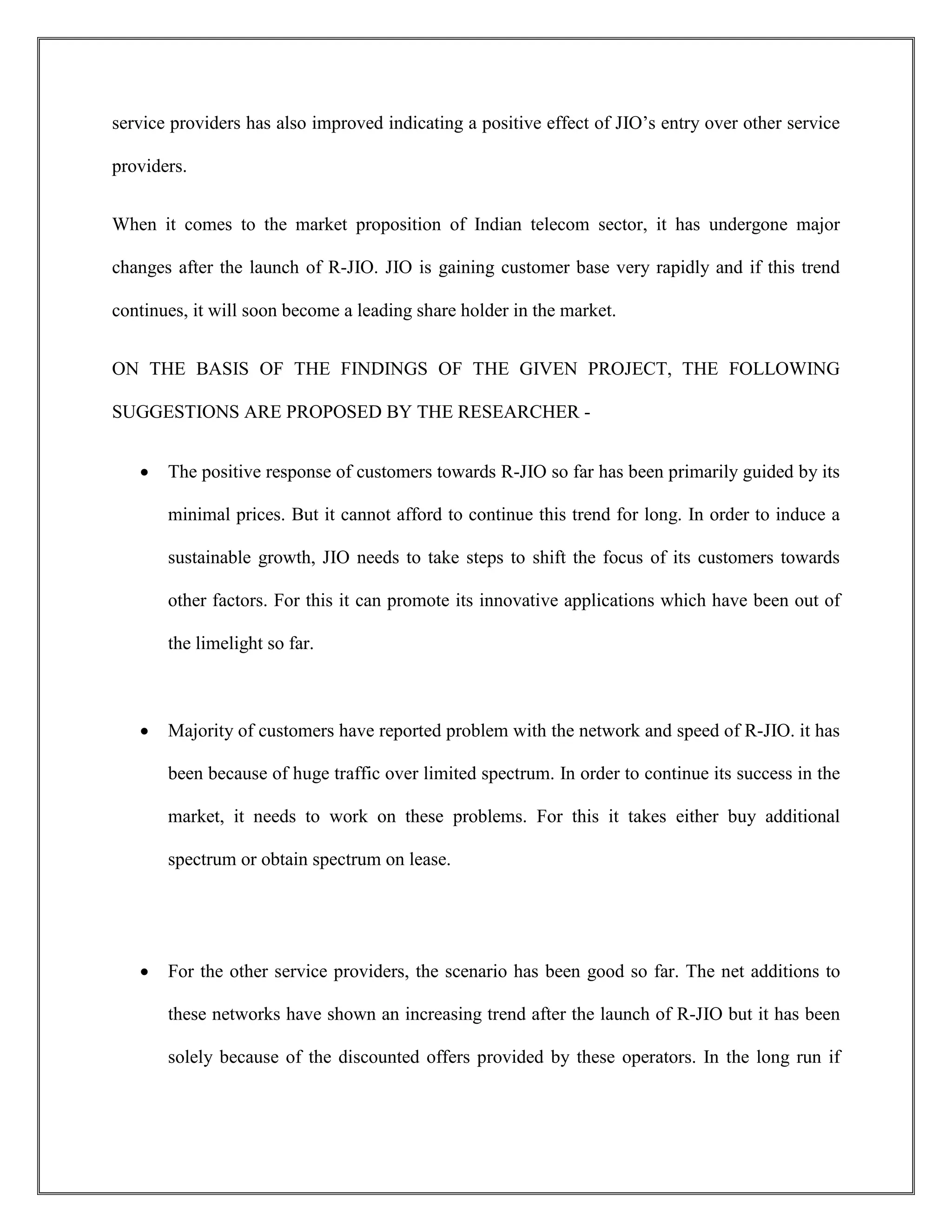 service providers has also improved indicating a positive effect of JIO’s entry over other service
providers.
When it comes to the market proposition of Indian telecom sector, it has undergone major
changes after the launch of R-JIO. JIO is gaining customer base very rapidly and if this trend
continues, it will soon become a leading share holder in the market.
ON THE BASIS OF THE FINDINGS OF THE GIVEN PROJECT, THE FOLLOWING
SUGGESTIONS ARE PROPOSED BY THE RESEARCHER -
 The positive response of customers towards R-JIO so far has been primarily guided by its
minimal prices. But it cannot afford to continue this trend for long. In order to induce a
sustainable growth, JIO needs to take steps to shift the focus of its customers towards
other factors. For this it can promote its innovative applications which have been out of
the limelight so far.
 Majority of customers have reported problem with the network and speed of R-JIO. it has
been because of huge traffic over limited spectrum. In order to continue its success in the
market, it needs to work on these problems. For this it takes either buy additional
spectrum or obtain spectrum on lease.
 For the other service providers, the scenario has been good so far. The net additions to
these networks have shown an increasing trend after the launch of R-JIO but it has been
solely because of the discounted offers provided by these operators. In the long run if
 