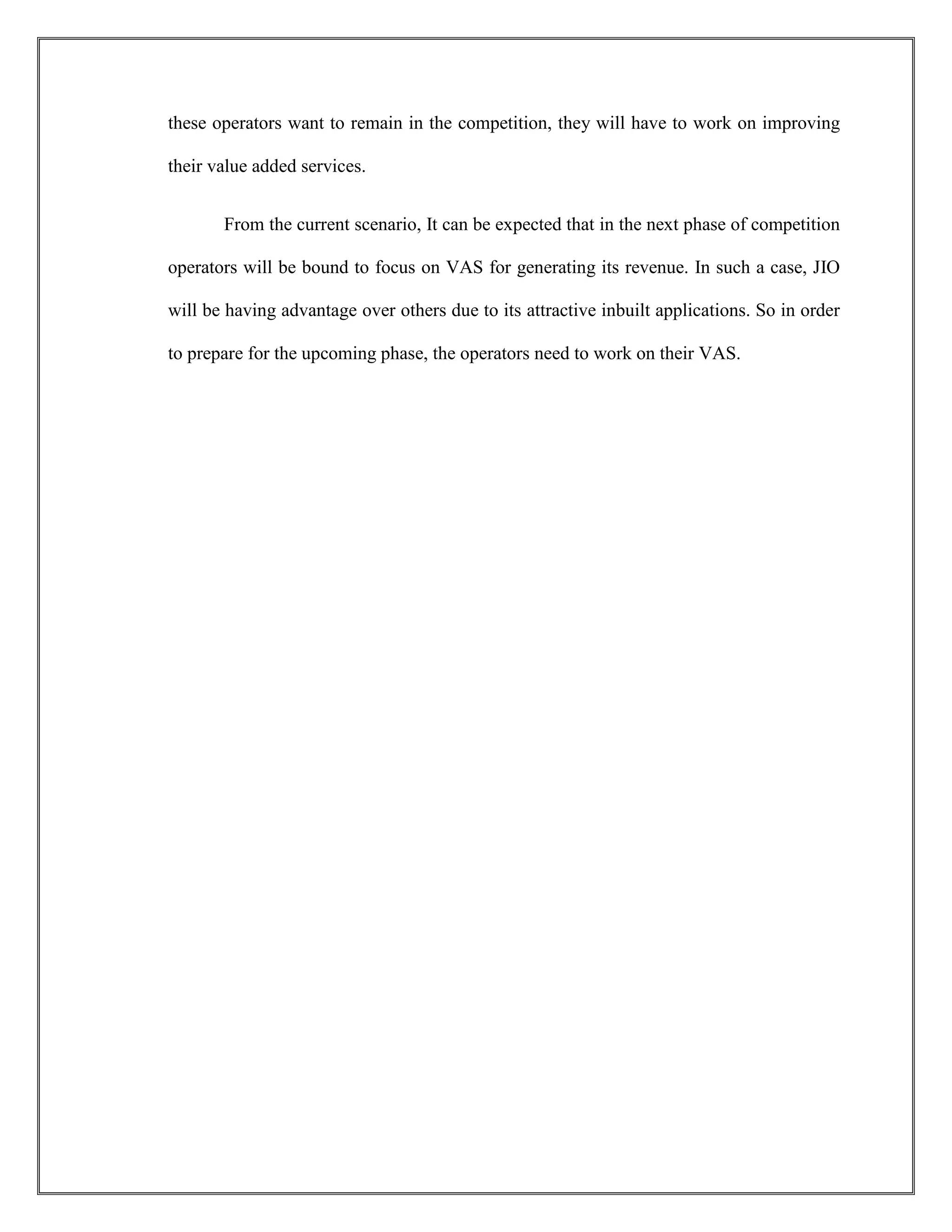 these operators want to remain in the competition, they will have to work on improving
their value added services.
From the current scenario, It can be expected that in the next phase of competition
operators will be bound to focus on VAS for generating its revenue. In such a case, JIO
will be having advantage over others due to its attractive inbuilt applications. So in order
to prepare for the upcoming phase, the operators need to work on their VAS.
 