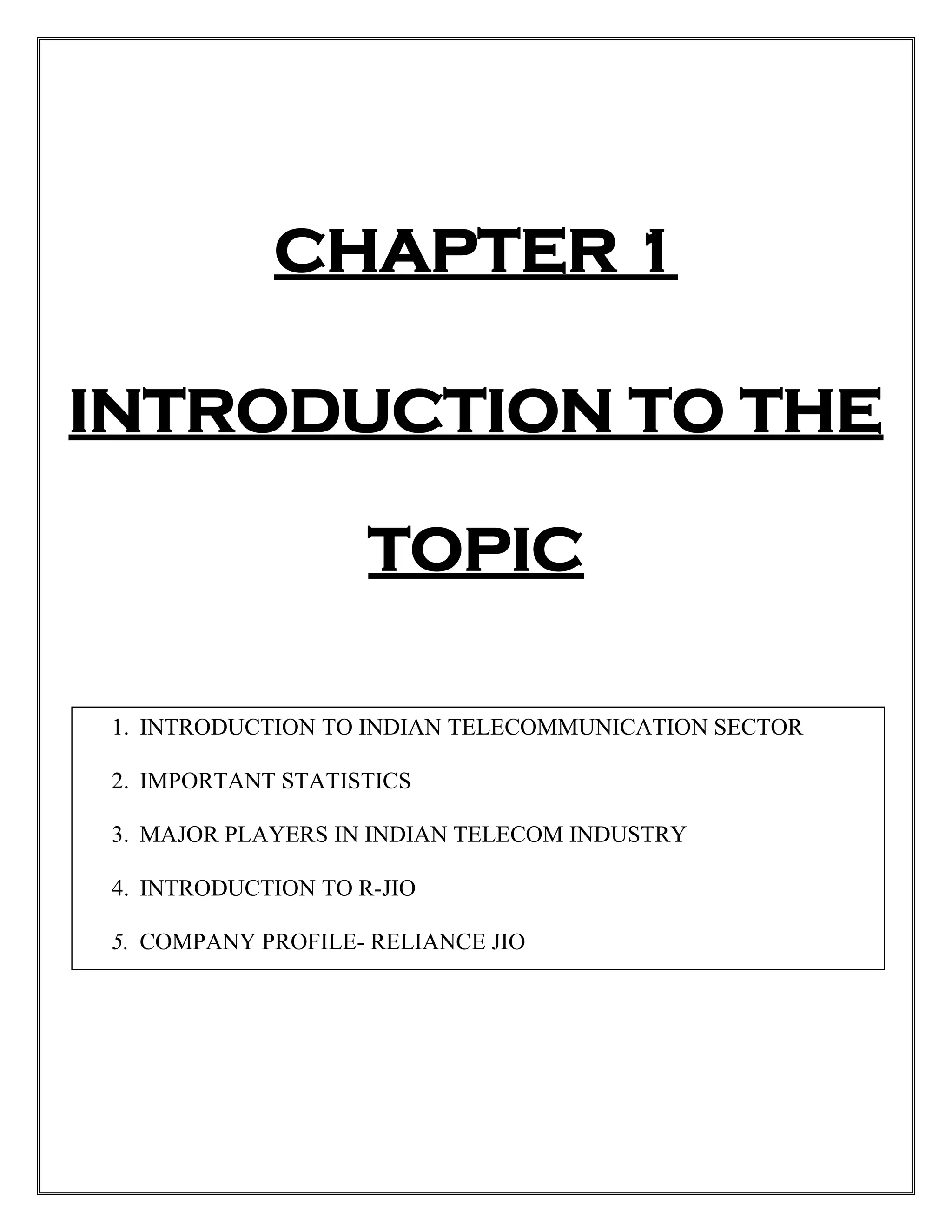 CHAPTER 1
INTRODUCTION TO THE
TOPIC
1. INTRODUCTION TO INDIAN TELECOMMUNICATION SECTOR
2. IMPORTANT STATISTICS
3. MAJOR PLAYERS IN INDIAN TELECOM INDUSTRY
4. INTRODUCTION TO R-JIO
5. COMPANY PROFILE- RELIANCE JIO
 