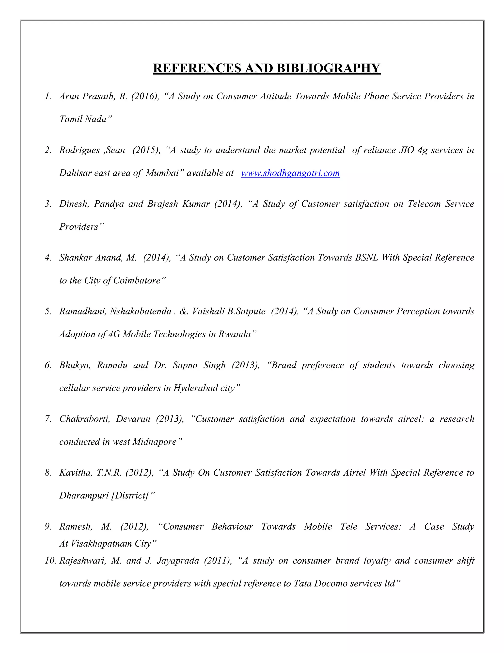 REFERENCES AND BIBLIOGRAPHY
1. Arun Prasath, R. (2016), “A Study on Consumer Attitude Towards Mobile Phone Service Providers in
Tamil Nadu”
2. Rodrigues ,Sean (2015), “A study to understand the market potential of reliance JIO 4g services in
Dahisar east area of Mumbai” available at www.shodhgangotri.com
3. Dinesh, Pandya and Brajesh Kumar (2014), “A Study of Customer satisfaction on Telecom Service
Providers”
4. Shankar Anand, M. (2014), “A Study on Customer Satisfaction Towards BSNL With Special Reference
to the City of Coimbatore”
5. Ramadhani, Nshakabatenda . &. Vaishali B.Satpute (2014), “A Study on Consumer Perception towards
Adoption of 4G Mobile Technologies in Rwanda”
6. Bhukya, Ramulu and Dr. Sapna Singh (2013), “Brand preference of students towards choosing
cellular service providers in Hyderabad city”
7. Chakraborti, Devarun (2013), “Customer satisfaction and expectation towards aircel: a research
conducted in west Midnapore”
8. Kavitha, T.N.R. (2012), “A Study On Customer Satisfaction Towards Airtel With Special Reference to
Dharampuri [District]”
9. Ramesh, M. (2012), “Consumer Behaviour Towards Mobile Tele Services: A Case Study
At Visakhapatnam City”
10. Rajeshwari, M. and J. Jayaprada (2011), “A study on consumer brand loyalty and consumer shift
towards mobile service providers with special reference to Tata Docomo services ltd”
 