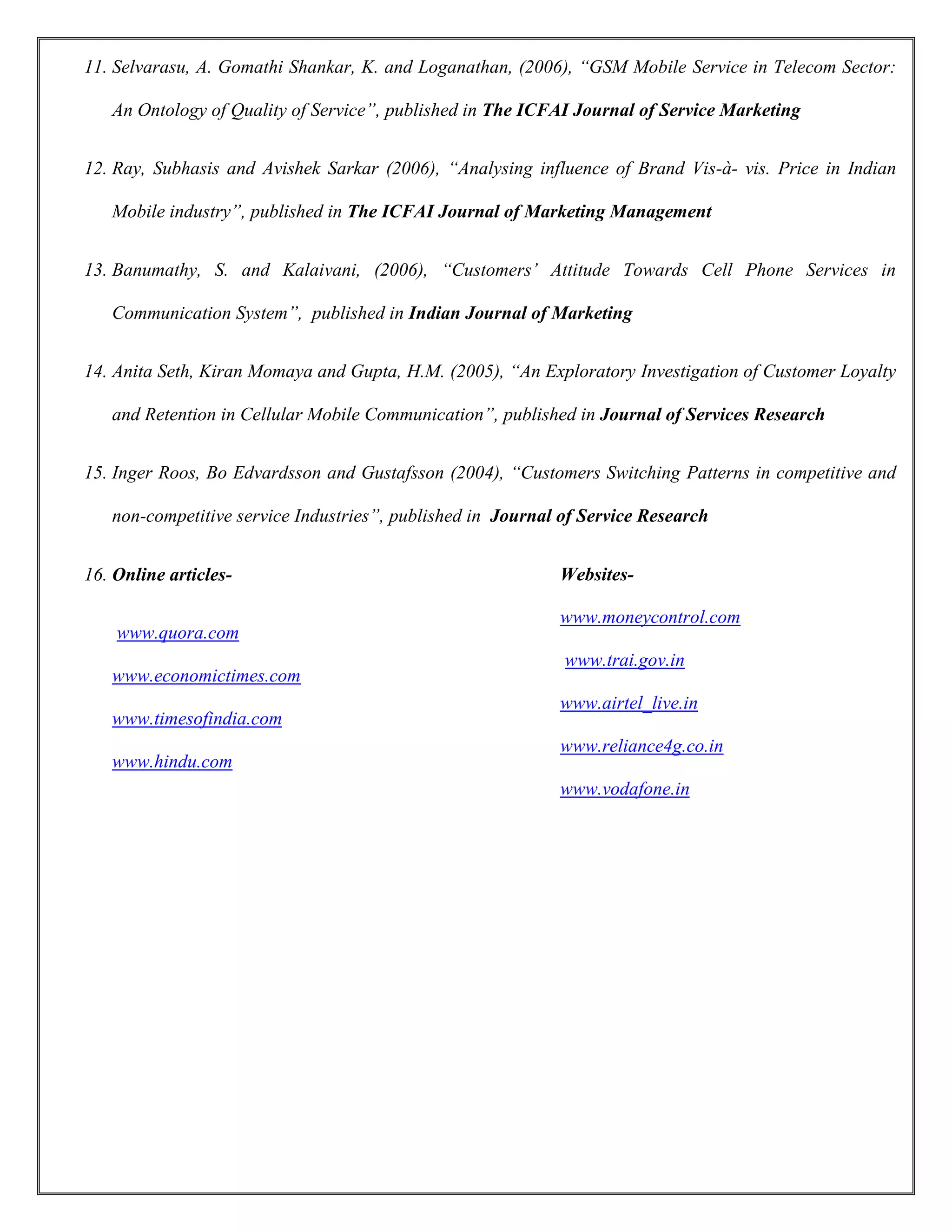 11. Selvarasu, A. Gomathi Shankar, K. and Loganathan, (2006), “GSM Mobile Service in Telecom Sector:
An Ontology of Quality of Service”, published in The ICFAI Journal of Service Marketing
12. Ray, Subhasis and Avishek Sarkar (2006), “Analysing influence of Brand Vis-à- vis. Price in Indian
Mobile industry”, published in The ICFAI Journal of Marketing Management
13. Banumathy, S. and Kalaivani, (2006), “Customers’ Attitude Towards Cell Phone Services in
Communication System”, published in Indian Journal of Marketing
14. Anita Seth, Kiran Momaya and Gupta, H.M. (2005), “An Exploratory Investigation of Customer Loyalty
and Retention in Cellular Mobile Communication”, published in Journal of Services Research
15. Inger Roos, Bo Edvardsson and Gustafsson (2004), “Customers Switching Patterns in competitive and
non-competitive service Industries”, published in Journal of Service Research
16. Online articles-
www.quora.com
www.economictimes.com
www.timesofindia.com
www.hindu.com
Websites-
www.moneycontrol.com
www.trai.gov.in
www.airtel_live.in
www.reliance4g.co.in
www.vodafone.in
 