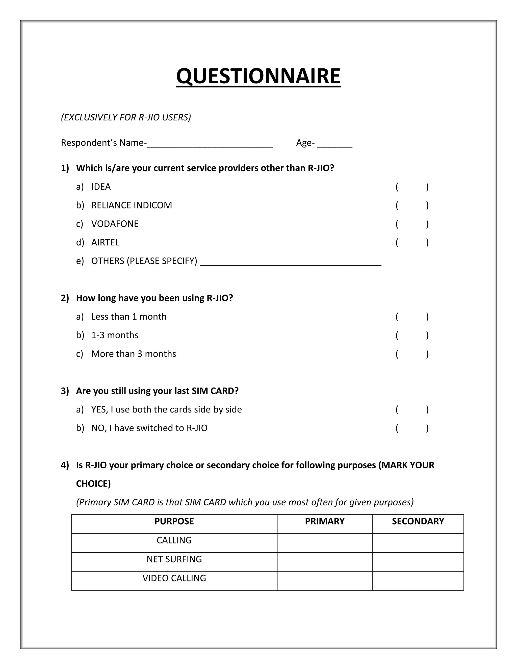 QUESTIONNAIRE
(EXCLUSIVELY FOR R-JIO USERS)
Respondent’s Name-_________________________ Age- _______
1) Which is/are your current service providers other than R-JIO?
a) IDEA ( )
b) RELIANCE INDICOM ( )
c) VODAFONE ( )
d) AIRTEL ( )
e) OTHERS (PLEASE SPECIFY) ____________________________________
2) How long have you been using R-JIO?
a) Less than 1 month ( )
b) 1-3 months ( )
c) More than 3 months ( )
3) Are you still using your last SIM CARD?
a) YES, I use both the cards side by side ( )
b) NO, I have switched to R-JIO ( )
4) Is R-JIO your primary choice or secondary choice for following purposes (MARK YOUR
CHOICE)
(Primary SIM CARD is that SIM CARD which you use most often for given purposes)
PURPOSE PRIMARY SECONDARY
CALLING
NET SURFING
VIDEO CALLING
 