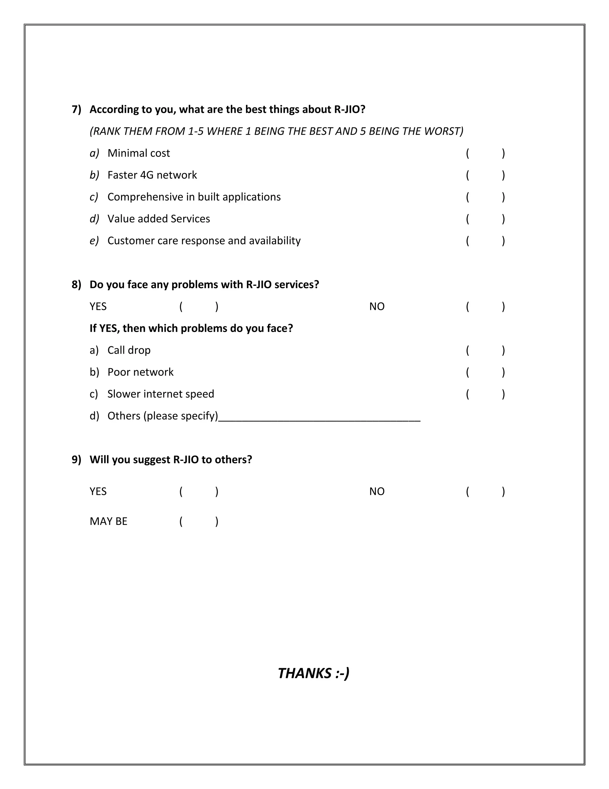 7) According to you, what are the best things about R-JIO?
(RANK THEM FROM 1-5 WHERE 1 BEING THE BEST AND 5 BEING THE WORST)
a) Minimal cost ( )
b) Faster 4G network ( )
c) Comprehensive in built applications ( )
d) Value added Services ( )
e) Customer care response and availability ( )
8) Do you face any problems with R-JIO services?
YES ( ) NO ( )
If YES, then which problems do you face?
a) Call drop ( )
b) Poor network ( )
c) Slower internet speed ( )
d) Others (please specify)__________________________________
9) Will you suggest R-JIO to others?
YES ( ) NO ( )
MAY BE ( )
THANKS :-)
 