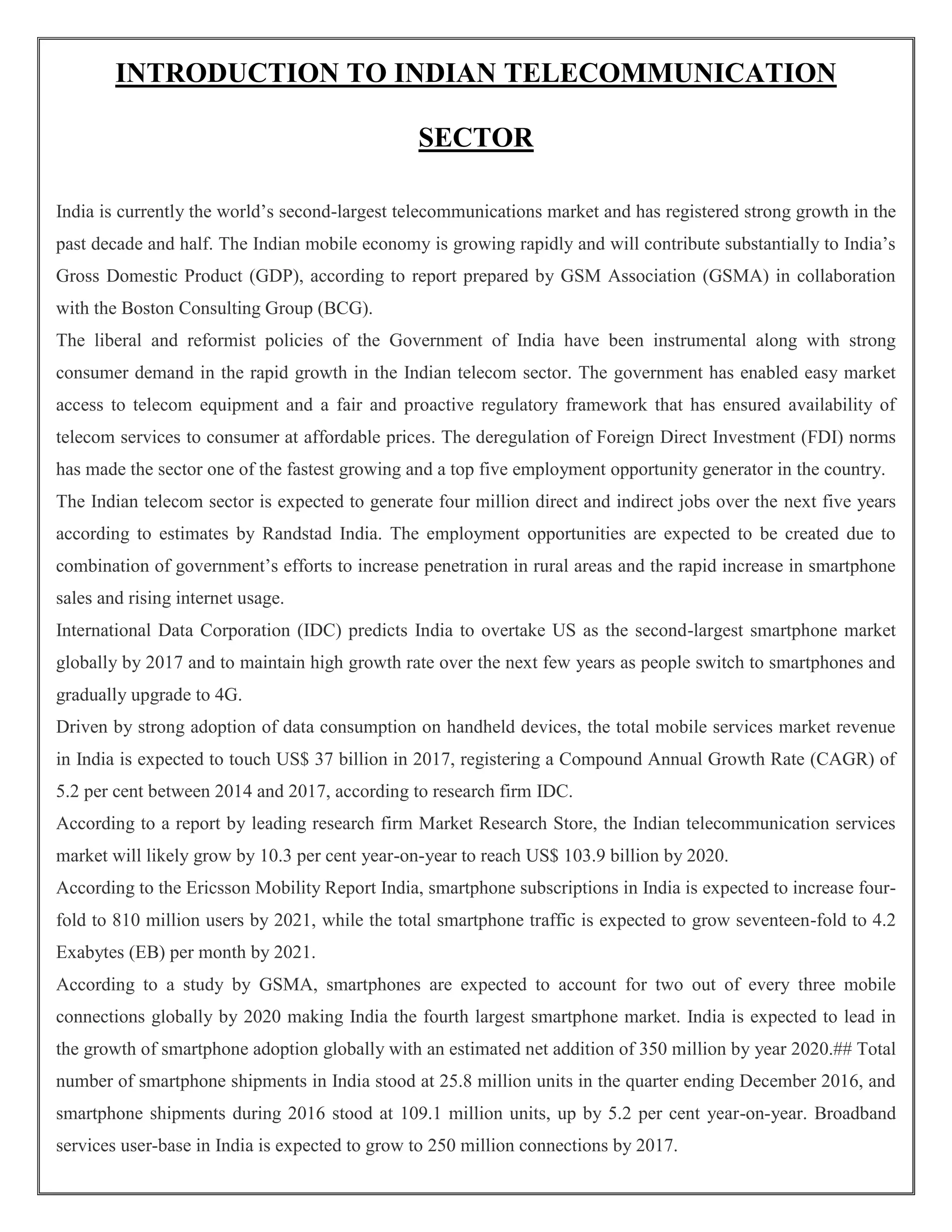 INTRODUCTION TO INDIAN TELECOMMUNICATION
SECTOR
India is currently the world’s second-largest telecommunications market and has registered strong growth in the
past decade and half. The Indian mobile economy is growing rapidly and will contribute substantially to India’s
Gross Domestic Product (GDP), according to report prepared by GSM Association (GSMA) in collaboration
with the Boston Consulting Group (BCG).
The liberal and reformist policies of the Government of India have been instrumental along with strong
consumer demand in the rapid growth in the Indian telecom sector. The government has enabled easy market
access to telecom equipment and a fair and proactive regulatory framework that has ensured availability of
telecom services to consumer at affordable prices. The deregulation of Foreign Direct Investment (FDI) norms
has made the sector one of the fastest growing and a top five employment opportunity generator in the country.
The Indian telecom sector is expected to generate four million direct and indirect jobs over the next five years
according to estimates by Randstad India. The employment opportunities are expected to be created due to
combination of government’s efforts to increase penetration in rural areas and the rapid increase in smartphone
sales and rising internet usage.
International Data Corporation (IDC) predicts India to overtake US as the second-largest smartphone market
globally by 2017 and to maintain high growth rate over the next few years as people switch to smartphones and
gradually upgrade to 4G.
Driven by strong adoption of data consumption on handheld devices, the total mobile services market revenue
in India is expected to touch US$ 37 billion in 2017, registering a Compound Annual Growth Rate (CAGR) of
5.2 per cent between 2014 and 2017, according to research firm IDC.
According to a report by leading research firm Market Research Store, the Indian telecommunication services
market will likely grow by 10.3 per cent year-on-year to reach US$ 103.9 billion by 2020.
According to the Ericsson Mobility Report India, smartphone subscriptions in India is expected to increase four-
fold to 810 million users by 2021, while the total smartphone traffic is expected to grow seventeen-fold to 4.2
Exabytes (EB) per month by 2021.
According to a study by GSMA, smartphones are expected to account for two out of every three mobile
connections globally by 2020 making India the fourth largest smartphone market. India is expected to lead in
the growth of smartphone adoption globally with an estimated net addition of 350 million by year 2020.## Total
number of smartphone shipments in India stood at 25.8 million units in the quarter ending December 2016, and
smartphone shipments during 2016 stood at 109.1 million units, up by 5.2 per cent year-on-year. Broadband
services user-base in India is expected to grow to 250 million connections by 2017.
 