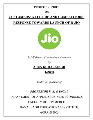 PROJECT REPORT
ON
CUSTOMERS’ ATTITUDE AND COMPETITORS’
RESPONSE TOWARDS LAUNCH OF R-JIO
In fulfillment of Graduation in Commerce
By
ARUN KUMAR SINGH
142008
Under the guidance of
PROFESSOR V. K. GANGAL
DEPARTMENT OF APPLIED BUSINESS ECONOMICS
FACULTY OF COMMERCE
DAYALBAGH EDUCATIONAL INSTITUTE,
AGRA-282005
 