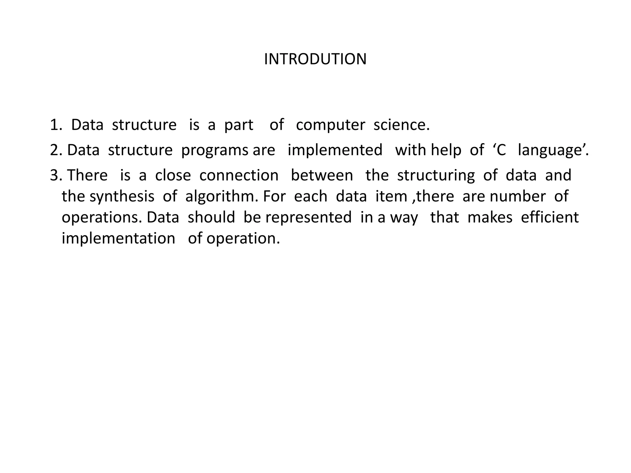 INTRODUTION
1. Data structure is a part of computer science.
2. Data structure programs are implemented with help of ‘C language’.
3. There is a close connection between the structuring of data and
the synthesis of algorithm. For each data item ,there are number of
operations. Data should be represented in a way that makes efficient
implementation of operation.
 
