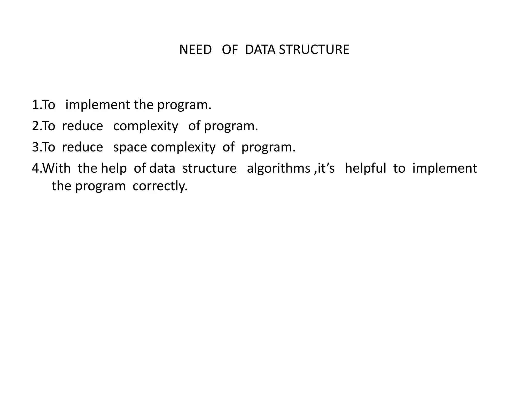 NEED OF DATA STRUCTURE
1.To implement the program.
2.To reduce complexity of program.
3.To reduce space complexity of program.
4.With the help of data structure algorithms ,it’s helpful to implement
the program correctly.
 