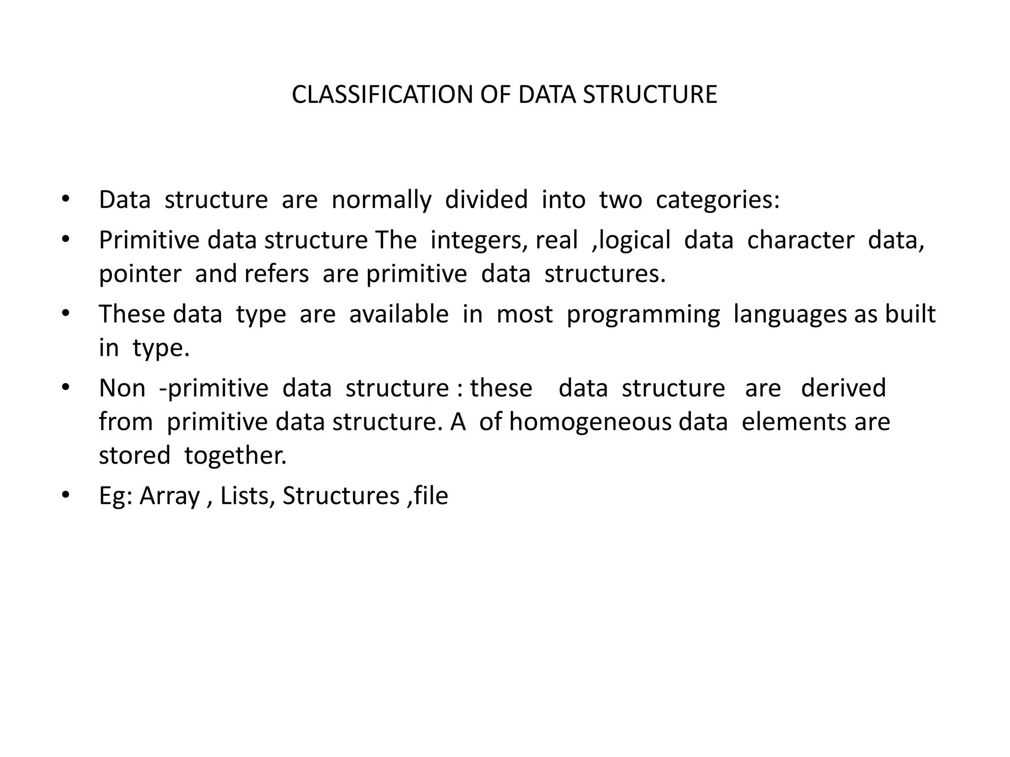 CLASSIFICATION OF DATA STRUCTURE
• Data structure are normally divided into two categories:
• Primitive data structure The integers, real ,logical data character data,
pointer and refers are primitive data structures.
• These data type are available in most programming languages as built
in type.
• Non -primitive data structure : these data structure are derived
from primitive data structure. A of homogeneous data elements are
stored together.
• Eg: Array , Lists, Structures ,file
 