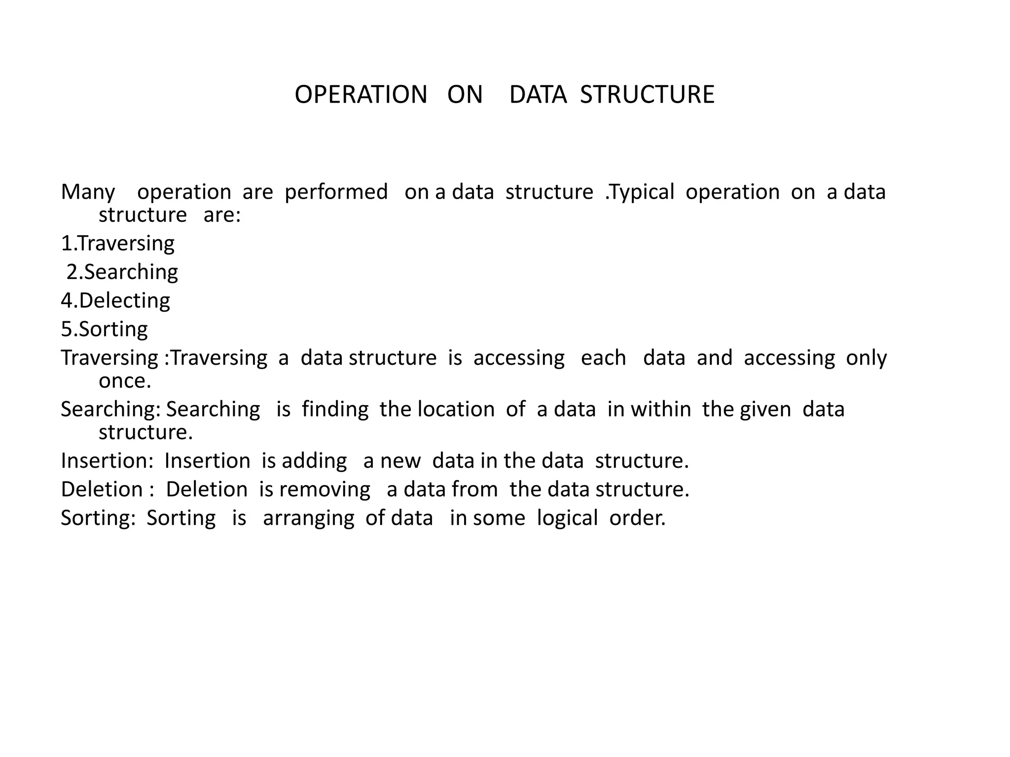 OPERATION ON DATA STRUCTURE
Many operation are performed on a data structure .Typical operation on a data
structure are:
1.Traversing
2.Searching
4.Delecting
5.Sorting
Traversing :Traversing a data structure is accessing each data and accessing only
once.
Searching: Searching is finding the location of a data in within the given data
structure.
Insertion: Insertion is adding a new data in the data structure.
Deletion : Deletion is removing a data from the data structure.
Sorting: Sorting is arranging of data in some logical order.
 