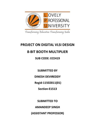 PROJECT ON DIGITAL VLSI DESIGN
8-BIT BOOTH MULTIPLIER
SUB CODE: ECE419
SUBMITTED BY
DINESH DEVIREDDY
Regid-11502811(01)
Section-E1513
SUBMITTED TO
AMANDEEP SINGH
(ASSISTANT PROFESSOR)
 