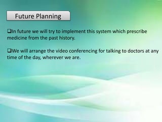Future Planning
In future we will try to implement this system which prescribe
medicine from the past history.
We will arrange the video conferencing for talking to doctors at any
time of the day, wherever we are.
 