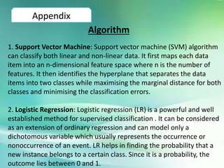Appendix
Algorithm
1. Support Vector Machine: Support vector machine (SVM) algorithm
can classify both linear and non-linear data. It first maps each data
item into an n-dimensional feature space where n is the number of
features. It then identifies the hyperplane that separates the data
items into two classes while maximising the marginal distance for both
classes and minimising the classification errors.
2. Logistic Regression: Logistic regression (LR) is a powerful and well
established method for supervised classification . It can be considered
as an extension of ordinary regression and can model only a
dichotomous variable which usually represents the occurrence or
nonoccurrence of an event. LR helps in finding the probability that a
new instance belongs to a certain class. Since it is a probability, the
outcome lies between 0 and 1.
 