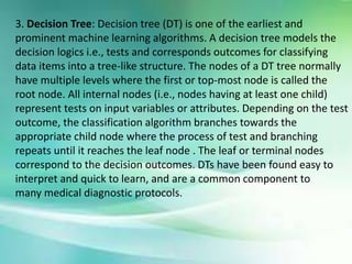 3. Decision Tree: Decision tree (DT) is one of the earliest and
prominent machine learning algorithms. A decision tree models the
decision logics i.e., tests and corresponds outcomes for classifying
data items into a tree-like structure. The nodes of a DT tree normally
have multiple levels where the first or top-most node is called the
root node. All internal nodes (i.e., nodes having at least one child)
represent tests on input variables or attributes. Depending on the test
outcome, the classification algorithm branches towards the
appropriate child node where the process of test and branching
repeats until it reaches the leaf node . The leaf or terminal nodes
correspond to the decision outcomes. DTs have been found easy to
interpret and quick to learn, and are a common component to
many medical diagnostic protocols.
 