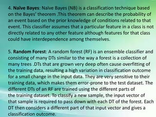 4. Naïve Bayes: Naïve Bayes (NB) is a classification technique based
on the Bayes’ theorem .This theorem can describe the probability of
an event based on the prior knowledge of conditions related to that
event. This classifier assumes that a particular feature in a class is not
directly related to any other feature although features for that class
could have interdependence among themselves.
5. Random Forest: A random forest (RF) is an ensemble classifier and
consisting of many DTs similar to the way a forest is a collection of
many trees .DTs that are grown very deep often cause overfitting of
the training data, resulting a high variation in classification outcome
for a small change in the input data. They are very sensitive to their
training data, which makes them error-prone to the test dataset. The
different DTs of an RF are trained using the different parts of
the training dataset. To classify a new sample, the input vector of
that sample is required to pass down with each DT of the forest. Each
DT then considers a different part of that input vector and gives a
classification outcome.
 