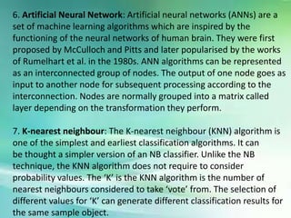 6. Artificial Neural Network: Artificial neural networks (ANNs) are a
set of machine learning algorithms which are inspired by the
functioning of the neural networks of human brain. They were first
proposed by McCulloch and Pitts and later popularised by the works
of Rumelhart et al. in the 1980s. ANN algorithms can be represented
as an interconnected group of nodes. The output of one node goes as
input to another node for subsequent processing according to the
interconnection. Nodes are normally grouped into a matrix called
layer depending on the transformation they perform.
7. K-nearest neighbour: The K-nearest neighbour (KNN) algorithm is
one of the simplest and earliest classification algorithms. It can
be thought a simpler version of an NB classifier. Unlike the NB
technique, the KNN algorithm does not require to consider
probability values. The ‘K’ is the KNN algorithm is the number of
nearest neighbours considered to take ‘vote’ from. The selection of
different values for ‘K’ can generate different classification results for
the same sample object.
 