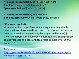 Training time complexity of RF=O(n*log(n)*d*k)
Run time complexity=O(depth of tree *k)
Space complexity=O(depth of tree *k)
Training time complexity of NB=O(n*d)
Run time complexity=O(c*d) where c=no. of classes
Complexity of ANN:
since output functions of neurons are in general very simple to
compute i would assume those costs to be constant per neuron.
Given a network with n neurons, this step would be in O(n).
Given the fact, that the number of neurons n for a given problem
can be regarded as a constant, the overall complexity of O(n^2)
equals O(1).
Reference:
https://paritoshkumar-5426.medium.com/time-complexity-of-
ml-models-4ec39fad2770
 
