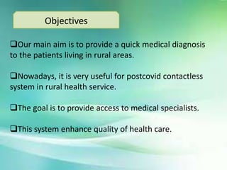 Objectives
Our main aim is to provide a quick medical diagnosis
to the patients living in rural areas.
Nowadays, it is very useful for postcovid contactless
system in rural health service.
The goal is to provide access to medical specialists.
This system enhance quality of health care.
 