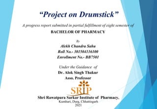 “Project on Drumstick”
A progress report submitted in partial fulfillment of eight semester of
BACHELOR OF PHARMACY
By
Alekh Chandra Sahu
Roll No.- 301504116100
Enrollment No.- BB7501
Under the Guidance of
Dr. Alok Singh Thakur
Asso. Professor
Shri Rawatpura Sarkar Institute of Pharmacy,
Kumhari, Durg, Chhattisgarh
2021
 