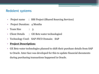 Redolent systems
• Project name : SSS Project (Shared Sourcing Services)
• Project Duration: 4 Months
• Team Size : 3
• Client Details : GE Betz water technologiesl
• Technology Used: SAP-FICO Domain: SAP
• Project Description:
• GE Betz water technologies planned to shift their purchase details from SAP
to Oracle. Inter face was developed for this to update financial documents
during purchasing transactions happened in Oracle.
 