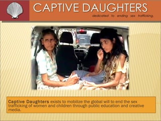 Captive Daughters  exists to mobilize the global will to end the sex trafficking of women and children through public education and creative media. 