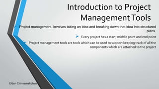 Introduction to Project
ManagementTools
 Project management, involves taking an idea and breaking down that idea into structured
plans.
 Every project has a start, middle point and end point
 Project management tools are tools which can be used to support keeping track of all the
components which are attached to the project
Eldon Chinyamakobvu
 