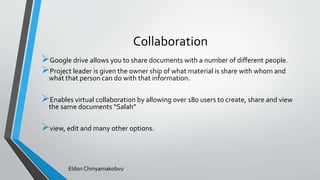 Collaboration
Google drive allows you to share documents with a number of different people.
Project leader is given the owner ship of what material is share with whom and
what that person can do with that information.
Enables virtual collaboration by allowing over 180 users to create, share and view
the same documents “Salah”
view, edit and many other options.
Eldon Chinyamakobvu
 