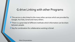 G drive Linking with other Programs
The service is also linked to the many other services which are provided by
Google,YouTube, Gmail and many others.
There is a great deal of different methods which information can be share
between people.
Key for combination for collaborative working is Gmail.
Eldon Chinyamakobvu
 