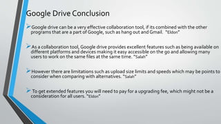 Google drive can be a very effective collaboration tool, if its combined with the other
programs that are a part of Google, such as hang out and Gmail. “Eldon”
As a collaboration tool, Google drive provides excellent features such as being available on
different platforms and devices making it easy accessible on the go and allowing many
users to work on the same files at the same time. “Salah”
However there are limitations such as upload size limits and speeds which may be points to
consider when comparing with alternatives. “Salah”
To get extended features you will need to pay for a upgrading fee, which might not be a
consideration for all users. “Eldon”
Google Drive Conclusion
 