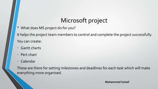 Microsoft project
• What does MS project do for you?
It helps the project team members to control and complete the project successfully.
You can create:
- Gantt charts
- Pert chart
- Calendar
These are there for setting milestones and deadlines for each task which will make
everything more organised.
Mohammed Suhail
 