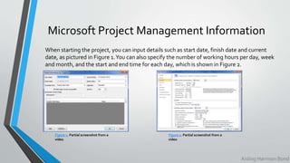 Microsoft Project Management Information
When starting the project, you can input details such as start date, finish date and current
date, as pictured in Figure 1.You can also specify the number of working hours per day, week
and month, and the start and end time for each day, which is shown in Figure 2.
Figure 1. Partial screenshot from a
video
Figure 2. Partial screenshot from a
video
Aisling Harrison Bond
 