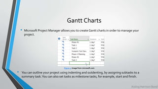 Gantt Charts
• Microsoft Project Manager allows you to create Gantt charts in order to manage your
project.
Figure 3. Image from microsoft.com
Aisling Harrison Bond
• You can outline your project using indenting and outdenting, by assigning subtasks to a
summary task.You can also set tasks as milestone tasks, for example, start and finish.
 