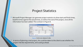 Project Statistics
• Microsoft Project Manager can generate project statistics to show start and finish times,
baseline times against the actual times, as well as the cost of the project, once all the
information has been added.This is shown in Figure 8.
Figure 8. Partial screen clipping of a video
Aisling Harrison Bond
• In terms of planning a real project, this could be taken to the client to see whether the
project met the requirements, and could go ahead.
 