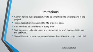 Limitations
• Cannot handle huge projects have to be simplified into smaller parts in the
project
• the collaboration involved in the MS project is poor.
• Cost needs to be considered in every area.
• Training needs to be discussed and carried out for staff that need it to use
the software.
• You will have to update the plan each time. If not then the project could fail
Mohammed Suhail
 