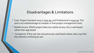 Disadvantages & Limitations
• Cost: Project Standard 2013 is £559.99, and Professional is £949.99.This
puts is at a disadvantage to cheaper or free project management tools.
• Mobile Access:Whilst project data has mobile access, this is web based
rather than app based.
• Complexity: If the user has not previously used Gantt charts, they may find
the software confusing to use.
Aisling Harrison Bond
 