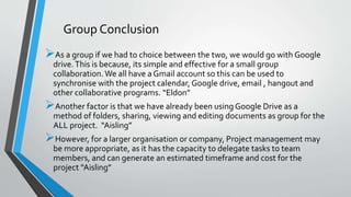 As a group if we had to choice between the two, we would go with Google
drive.This is because, its simple and effective for a small group
collaboration.We all have a Gmail account so this can be used to
synchronise with the project calendar, Google drive, email , hangout and
other collaborative programs. “Eldon”
Another factor is that we have already been using Google Drive as a
method of folders, sharing, viewing and editing documents as group for the
ALL project. “Aisling”
However, for a larger organisation or company, Project management may
be more appropriate, as it has the capacity to delegate tasks to team
members, and can generate an estimated timeframe and cost for the
project “Aisling”
Group Conclusion
 