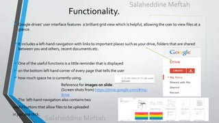 Functionality.
Google drives’ user interface features a brilliant grid view which is helpful, allowing the user to view files at a
glance.
It includes a left-hand navigation with links to important places such as your drive, folders that are shared
between you and others, recent documents etc.
One of the useful functions is a little reminder that is displayed
on the bottom left hand corner of every page that tells the user
how much space he is currently using.
• The left-hand navigation also contains two
useful buttons that allow files to be uploaded
in just one click.
Reference for images on slide:
(Screen shots from) https://drive.google.com/#my-
drive
Salaheddine Meftah
Salaheddine Meftah
 
