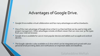 Advantages of Google Drive.
• Google Drive enables virtual collaboration and has many advantages as well as drawbacks.
• One of the main advantage of Google drive is that it is a free tool that can be used to help with
project management. Other advantages include a brilliant viewer that can view over 30 file types
from your internet browser.
• Google drive is available for use on most popular devices and tablets such as apple and android
devices.
• The Google calendar is also available on G drive which can be integrated and synced with your
personal email providing dates and notifications on important dates and deadlines.
Salaheddine Meftah
 