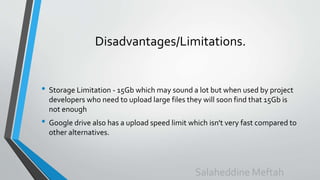 Disadvantages/Limitations.
• Storage Limitation - 15Gb which may sound a lot but when used by project
developers who need to upload large files they will soon find that 15Gb is
not enough
• Google drive also has a upload speed limit which isn't very fast compared to
other alternatives.
Salaheddine Meftah
 