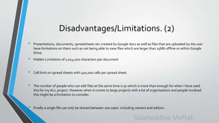 Disadvantages/Limitations. (2)
• Presentations, documents, spreadsheets etc created by Google docs as well as files that are uploaded by the user
have limitations on them such as not being able to view files which are larger than 25Mb offline or within Google
Drive.
• Hidden Limitation of 1,024,000 characters per document
• Cell limit on spread sheets with 400,000 cells per spread sheet.
• The number of people who can edit files at the same time is 50 which is more than enough for when i have used
this for my ALL project. However when it comes to large projects with a lot of organisations and people involved
this might be a limitation to consider.
• Finally a single file can only be shared between 200 users including viewers and editors.
Salaheddine Meftah
 