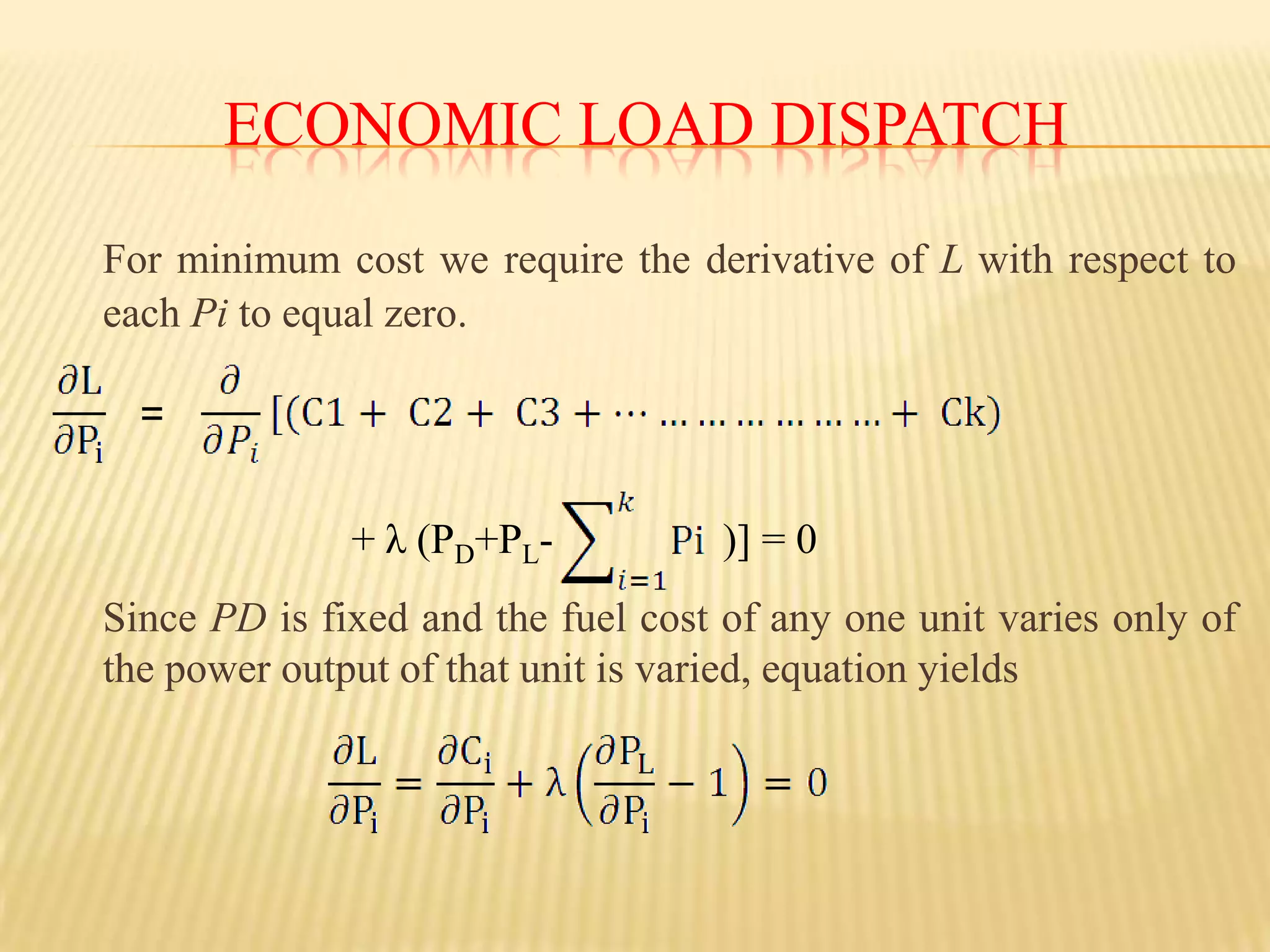Economic Load dispatchFor a system with k generating units Ct= C1+ C2+ C3+…………………+ Ck= Where Ct = total fuel cost for all generating units The total MW power input to the network from all the units is the sum P1+P2+…………….+Pk=  	Where P1, P2,……Pk= the individual outputs of the units injected to the network. The total fuel cost C of the system is a function of all the power plant output The economic dispatch problem including transmission losses is defined asMin Ct=Subject to PD+PL-             = 0   PL is the total transmission system loss 