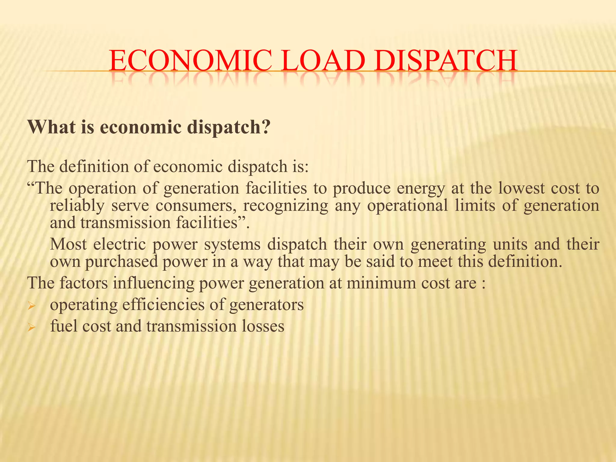 Economic Load dispatchWhat is economic dispatch?The definition of economic dispatch is:“The operation of generation facilities to produce energy at the lowest cost to reliably serve consumers, recognizing any operational limits of generation and transmission facilities”.	Most electric power systems dispatch their own generating units and their own purchased power in a way that may be said to meet this definition.The factors influencing power generation at minimum cost are :operating efficiencies of generators 