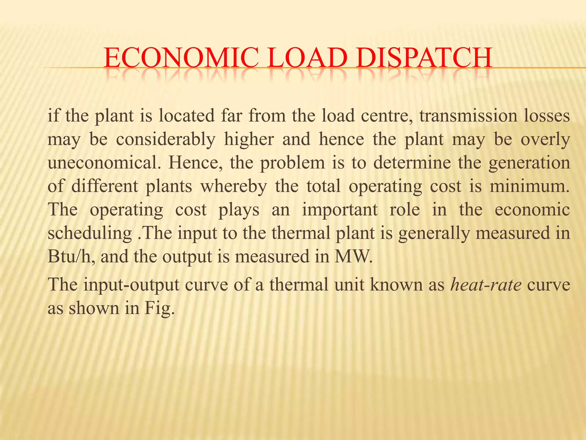fuel cost and transmission lossesEconomic Load dispatch	if the plant is located far from the load centre, transmission losses may be considerably higher and hence the plant may be overly uneconomical. Hence, the problem is to determine the generation of different plants whereby the total operating cost is minimum. The operating cost plays an important role in the economic scheduling .The input to the thermal plant is generally measured in Btu/h, and the output is measured in MW.The input-output curve of a thermal unit known as heat-rate curve as shown in Fig. 