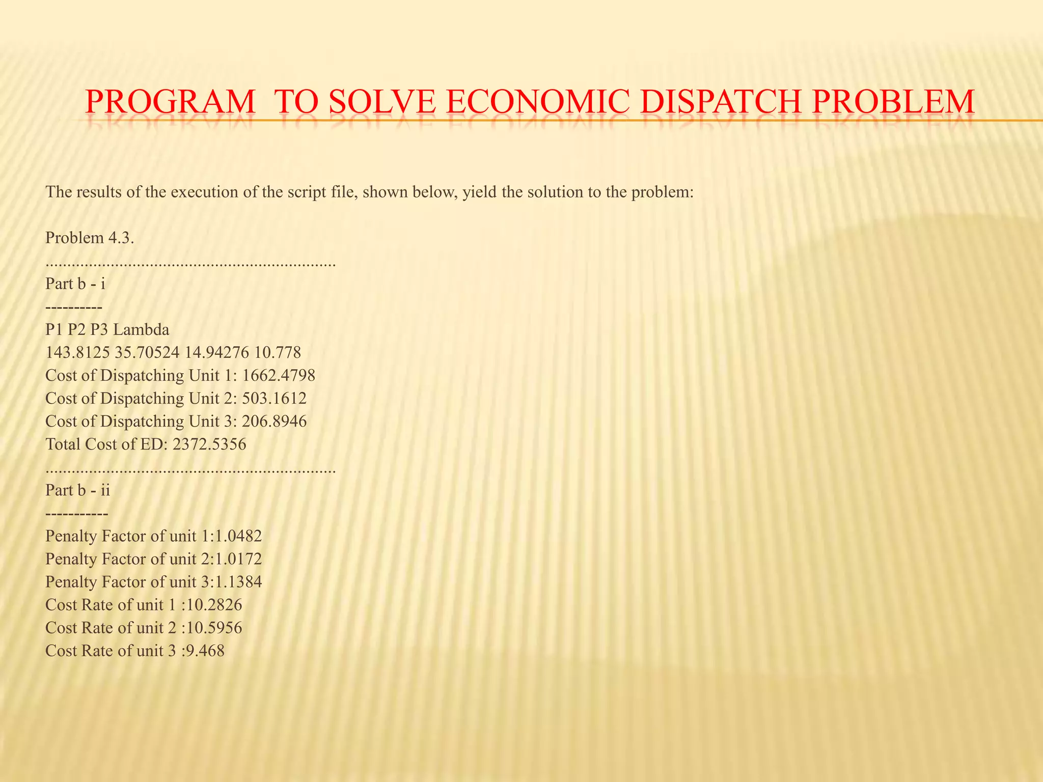 Economic dispatch ignores the transmission system limitations.program  to solve economic dispatch problem Problem 4.3.Bi0 and B00 are neglected. Assume three units are on-line and have the following characteristics: Unit 1: H1 = 312.5 + 8.25P1 + 0.005P2   MBtu/h50 ≤ P1 ≤ 250 MWFuel Cost = 1.05 Rs/MBtu Unit 2: H2 = 112.5 + 8.25P2 + 0.005P2   MBtu/h5≤ P2 ≤150 MWFuel Cost = 1.217 Rs/MBtu Unit 3: H3 = 50 + 8.25P3 + 0.005P2  MBtu/h5≤ P2 ≤150 MWFuel Cost = 1.1831Rs/MBtu