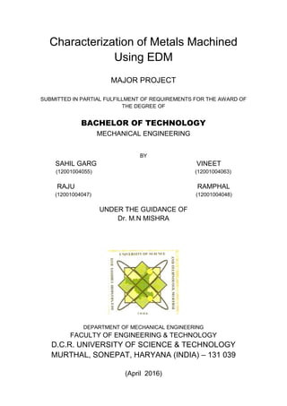Characterization of Metals Machined
Using EDM
MAJOR PROJECT
SUBMITTED IN PARTIAL FULFILLMENT OF REQUIREMENTS FOR THE AWARD OF
THE DEGREE OF
BACHELOR OF TECHNOLOGY
MECHANICAL ENGINEERING
BY
SAHIL GARG VINEET
(12001004055) (12001004063)
RAJU RAMPHAL
(12001004047) (12001004048)
UNDER THE GUIDANCE OF
Dr. M.N MISHRA
DEPARTMENT OF MECHANICAL ENGINEERING
FACULTY OF ENGINEERING & TECHNOLOGY
D.C.R. UNIVERSITY OF SCIENCE & TECHNOLOGY
MURTHAL, SONEPAT, HARYANA (INDIA) – 131 039
(April 2016)
 