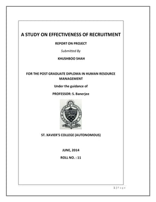 1 | P a g e
A STUDY ON EFFECTIVENESS OF RECRUITMENT
REPORT ON PROJECT
Submitted By
KHUSHBOO SHAH
FOR THE POST GRADUATE DIPLOMA IN HUMAN RESOURCE
MANAGEMENT
Under the guidance of
PROFESSOR: S. Banerjee
ST. XAVIER’S COLLEGE (AUTONOMOUS)
JUNE, 2014
ROLL NO. : 11
 