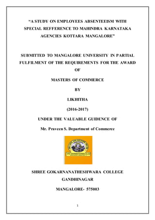 1
“A STUDY ON EMPLOYEES ABSENTEEISM WITH
SPECIAL REFFERENCE TO MAHINDRA KARNATAKA
AGENCIES KOTTARA MANGALORE”
SUBMITTED TO MANGALORE UNIVERSITY IN PARTIAL
FULFILMENT OF THE REQUIREMENTS FOR THE AWARD
OF
MASTERS OF COMMERCE
BY
LIKHITHA
(2016-2017)
UNDER THE VALUABLE GUIDENCE OF
Mr. Praveen S. Department of Commerce
SHREE GOKARNANATHESHWARA COLLEGE
GANDHINAGAR
MANGALORE- 575003
 