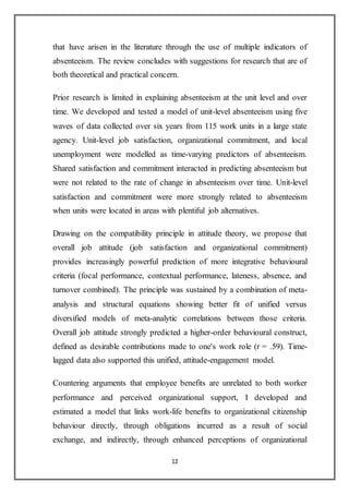 12
that have arisen in the literature through the use of multiple indicators of
absenteeism. The review concludes with suggestions for research that are of
both theoretical and practical concern.
Prior research is limited in explaining absenteeism at the unit level and over
time. We developed and tested a model of unit-level absenteeism using five
waves of data collected over six years from 115 work units in a large state
agency. Unit-level job satisfaction, organizational commitment, and local
unemployment were modelled as time-varying predictors of absenteeism.
Shared satisfaction and commitment interacted in predicting absenteeism but
were not related to the rate of change in absenteeism over time. Unit-level
satisfaction and commitment were more strongly related to absenteeism
when units were located in areas with plentiful job alternatives.
Drawing on the compatibility principle in attitude theory, we propose that
overall job attitude (job satisfaction and organizational commitment)
provides increasingly powerful prediction of more integrative behavioural
criteria (focal performance, contextual performance, lateness, absence, and
turnover combined). The principle was sustained by a combination of meta-
analysis and structural equations showing better fit of unified versus
diversified models of meta-analytic correlations between those criteria.
Overall job attitude strongly predicted a higher-order behavioural construct,
defined as desirable contributions made to one's work role (r = .59). Time-
lagged data also supported this unified, attitude-engagement model.
Countering arguments that employee benefits are unrelated to both worker
performance and perceived organizational support, I developed and
estimated a model that links work-life benefits to organizational citizenship
behaviour directly, through obligations incurred as a result of social
exchange, and indirectly, through enhanced perceptions of organizational
 